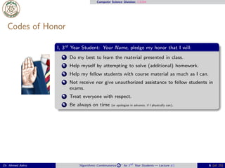 Computer Science Division: CS304
Codes of Honor
I, 3rd Year Student: Your Name, pledge my honor that I will:
1 Do my best to learn the material presented in class.
2 Help myself by attempting to solve (additional) homework.
3 Help my fellow students with course material as much as I can.
4 Not receive nor give unauthorized assistance to fellow students in
exams.
5 Treat everyone with respect.
6 Be always on time (or apologize in advance, if I physically can).
Dr. Ahmed Ashry “Algorithmic Combinatorics 2 ” for 3rd Year Students — Lecture #1 6 (of 25)
 