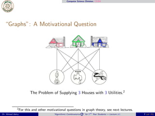 Computer Science Division: CS304
“Graphs”: A Motivational Question
The Problem of Supplying 3 Houses with 3 Utilities.2
2For this and other motivational questions in graph theory, see next lectures.
Dr. Ahmed Ashry “Algorithmic Combinatorics 2 ” for 3rd Year Students — Lecture #1 7 (of 25)
 