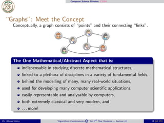 Computer Science Division: CS304
“Graphs”: Meet the Concept
Conceptually, a graph consists of “points” and their connecting “links”.
The One Mathematical/Abstract Aspect that is:
indispensable in studying discrete mathematical structures,
linked to a plethora of disciplines in a variety of fundamental ﬁelds,
behind the modelling of many, many real-world situations,
used for developing many computer scientiﬁc applications,
easily representable and analysable by computers,
both extremely classical and very modern, and
. . . more!
Dr. Ahmed Ashry “Algorithmic Combinatorics 2 ” for 3rd Year Students — Lecture #1 8 (of 25)
 