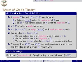 Computer Science Division: CS304
Basics of Graph Theory:
(Finite) Graphs: a formal deﬁnition
1 A graph G is a pair G = ⟨V , E⟩ consisting of:
1 a ﬁnite set V ̸= ∅, called the vertex set of G, and
2 a set E of two-element subsets of V called the edge set of G.
2 v ∈ V is called a node (or vertex).
3 e = {u, v} ∈ E is an edge (u ̸= v), with end vertices u and v.
4 For an edge e = {u, v} ∈ E:
the end nodes u and v are incident with the edge e in G.
the end nodes u and v are adjacent in G.
We may use e = uv (short for e = {u, v}) if the context is clear.
5 The notations V (G) and E(G) are used to denote the vertex set
and the edge set of a graph G, respectively.
Graph Drawings:
Depictions (visualisations) of graphs using curves and points (in Rm
).
Dr. Ahmed Ashry “Algorithmic Combinatorics 2 ” for 3rd Year Students — Lecture #1 9 (of 25)
 