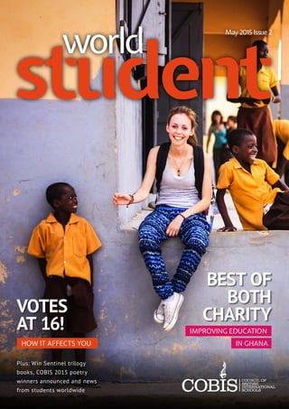 BEST OF
BOTH
CHARITYVOTES
AT 16!
student
May 2015 Issue 2
world
HOW IT AFFECTS YOU
Plus: Win Sentinel trilogy
books, COBIS 2015 poetry
winners announced and news
from students worldwide
IMPROVING EDUCATION
IN GHANA
 