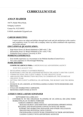 CURRICULUM VITAE
AMAN HAIDER
164/75, Haider Mirza Road,
Golaganj, Lucknow
Contact No. 9125148052
E-MAIL:amanhaider12@gmail.com
CAREER OBJECTIVE:
I want to prove my talent and abilities through hard work and job satisfaction in this creative
and competitive word. To work with a company where my talent combined with experience,
can be best utilized.
EDUCATIONAL QUALIFICATION:
 High School from U.P. Board Allahabad in 2009 with 1st
Div.
 Intermediate from U.P. Board Allahabad in 2011 with 2nd
Div.
 Graduation from Lucknow University in 2014
WORKING EXPERIENCE:
 Four months experience as a Accountant in Jan Shiksha Sansthan (Central Govt.)
 Two years experience in Advertising& Marketing
WORK HISTORY:
COMMUNICADENCE INDIA- A MEDIUM SCALE ADVERTISING AGENCY
JUNE’2012-AUGUST’2014
 DEVELOPING TARGET CUSTOMER PROFILE.
 RESPONSIBLE FOR THE RELATIONSHIP BETWEEN THE AGENCY AND THE CLIENT.
 COMMUNICATING THE CLIENT’S BRIEF TO THE CREATIVE TEAM.
 ARRANGING PRE-PRODUCTION MEETING TO COORDINATE THE EFFORTS OF
CREATIVE TEAM.
 GETTING THE CLIENT’S APPROVAL ON ARTWORK, THE BUDGET AND THE MEDIA
PLAN.
 INVOLVE IN ATL AND BTL ACTIVITIES,LIASING CLOSELY WITH DESIGNERS AND
PRINTERS.
 EVALUATE MARKETING CAMPAIGNS.
 MONITOR COMPETITOR ACTIVITY
CITIZEN VOICE-A HINDI NEWSPAPER
 SEPTEMBER’2014-APRIL2015
 CONTRIBUTE TO THE STRATEGIC PLANNING OF AN ANNUAL OR LONG TERM
MARKETING PLAN TO DRIVE FORWARD
 AGREED COMPANY OBJECTIVES.
 MANAGE BUDGET AND INDENTIFY ADVERTISING OPPORTUNITIES.
 BUILDING AND MAINTAINING CONTACTS WITH THE MEDIA
 SUPPORT THE MARKETING MANAGER AND OTHER COLLEAGUES.
 IDENTIFYING POTENTIAL NEW CLIENTS.
 ENCOURAGING CLIENTS TO BE CONSISTENT IN THEIR ADVERTISING.
 LIASING CLOSELY WITH ADVERTISING AGENCIES
 