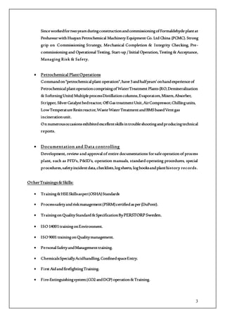 3
SinceworkedfortwoyearsduringconstructionandcommissioningofFormaldehydeplantat
Peshawarwith Huayan Petrochemical Machinery Equipment Co. Ltd China (PCMC). Strong
grip on Commissioning Strategy, Mechanical Completion & Integrity Checking, Pre-
commissioning and Operational Testing, Start-up / Initial Operation, Testing & Acceptance,
Managing Risk & Safety.
 Petrochemical PlantOperations
Commandon“petrochemicalplant operation”,have3andhalfyears’onhandexperienceof
PetrochemicalplantoperationcomprisingofWaterTreatment Plants(RO,Demineralization
& SofteningUnits) MultipleprocessDistillationcolumns,Evaporators,Mixers,Absorber,
Stripper, SilverCatalystbedreactor, OffGastreatmentUnit,AirCompressor,Chillingunits,
LowTemperatureResinreactor,WasteWaterTreatmentandBMSbasedVentgas
incinerationunit.
On numerousoccasionsexhibitedexcellentskillsintroubleshootingandproducingtechnical
reports.
 Documentation and Data controlling
Development, review and approval of entire documentations forsafeoperation of process
plant, such as PFD’s, P&ID’s, operation manuals, standard operating procedures, special
procedures,safetyincidentdata,checklists,logsheets, logbooksandplanthistory records.
OtherTrainings&Skills:
 Training&HSESkillsasper(OSHA)Standards
 Processsafetyandriskmanagement(PSRM)certifiedasper(DuPont).
 TrainingonQualityStandard&SpecificationByPERSTORPSweden.
 ISO14001trainingonEnvironment.
 ISO9001 trainingonQualitymanagement.
 PersonalSafetyandManagementtraining.
 ChemicalsSpeciallyAcidhandling,ConfinedspaceEntry.
 First AidandfirefightingTraining.
 Fire-Extinguishingsystem(CO2 andDCP) operation&Training.
 