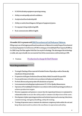 4
 SCADA&allsafetyequipmentoperatingtraining.
 Ability toworkquicklyandwithconfidence.
 Analyticalandhaveleadershipskill.
 Ability toreadtechnicaldiagramofalltypesofequipment/system.
 Strongsupervisingandplanningskills.
 Basic communication skillsinEnglish.
P ro f essional E xperience
November 2013 to present with ZRKPetrochemical LtdPeshawar Pakistan.
ZRkgroupisoneofthelargestpanelboardmanufactureinPakistan&recentlyHuayanPetrochemical
machineryEquipmentCo.LtdknownasPCMCissettingupaFormaldehydePlantCapacity50,000t/y
forZRKGroupThePlant appliesWithFlueGasrecycleTechnology.Theadvantageofthetechnology
is stable,safe,easytohandle,lowrawmaterialCost&theconcentrationcouldreachedupto50%.
 Position: ProductionIncharge&ChiefChemist
MainResponsibilities:
 Testing&CheckingofRawmaterial&FinishedProductPhysicallyaswellasChemically
(Qualitative&Quantitatively).
 Preparationofalltypesofsolutions(Normal,Molar,Molal,Formal&%)asperSOP.
 Ensureperformanceofworkinstrictaccordancewithplansandspecifications.
 Performalltestsandquantitytakesoffcalculationsasrequired.
 InstrumentationincludingSpectrophotometerUV,GCforQualityMeasurement.
 OperationofFormaldehyde (F/A)plantinaccordancewithstandardoperatingprocedures, to
achieve production targets.
 Monitor equipment and systemsto ensure that therequired performance is maintained or
enhancedinorder to secure the safety and/or commercial objectives of the asset .
 Developmentofplantoperatingproceduresandtechnicalreportssuchasstartup/shutdown,
commissioning, emergency handling, safety & training.
 Training ofoperation team to maintain the minimum competency index within the unit and
keep them motivated to achieve the excellence in operation and safety.
 