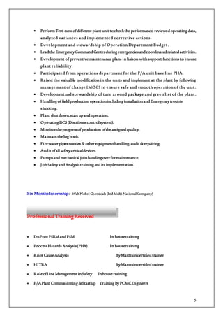 5
 Perform Test-runs ofdifferent plant unit tocheckthe performance, reviewedoperating data,
analyzed variances and implemented corrective actions.
 Development and stewardship of Operation Department Budget.
 LeadtheEmergencyCommandCenterduringemergenciesandcoordinatedrelatedactivities.
 Development of preventive maintenance plans in liaison with support functions to ensure
plant reliability.
 Participated from operations department for the F/A unit base line PHA.
 Raised the valuable modification in the units and implement at the plant by following
management of change (MOC) to ensure safe and smooth operation of the unit.
 Developmentand stewardship of turn around package and green list of the plant.
 Handlingoffieldproduction operationincludinginstallationandEmergencytrouble
shooting.
 Plant shutdown,startupandoperation.
 OperatingDCS(Distributecontrolsystem).
 Monitortheprogressofproduction oftheassignedquality.
 Maintainthelogbook.
 Firewaterpipesnozzles&otherequipmenthandling,audit&repairing.
 Auditofallsafetycriticaldevices
 Pumpsandmechanicaljobshandingoverformaintenance.
 JobSafetyandAnalysistraininganditsimplementation.
Six MonthsInternship: WahNobel Chemicals (LtdMulti National Company)
Professional TrainingReceived
 DuPontPSRMandPSM In housetraining
 ProcessHazardsAnalysis(PHA) In housetraining
 Root CauseAnalysis ByMaxtraincertifiedtrainer
 HITRA ByMaxtraincertifiedtrainer
 RoleofLineManagementinSafety Inhousetraining
 F/APlantCommissioning&Startup TrainingByPCMCEngineers
 