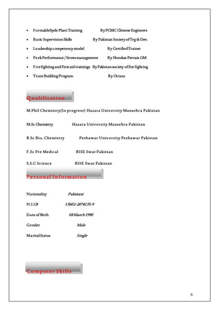6
 Formaldehyde PlantTraining ByPCMCChineseEngineers
 Basic SupervisionSkills By Pakistan SocietyofTrg&Dev.
 Leadershipcompetencymodel By CertifiedTrainer
 PeekPerformance/Stressmanagement By Shoukat Pervaiz GM
 FirefightingandFirstaidtrainings ByPakistansociety offirefighting
 TeamBuildingProgram By Octara
Q u alif ication
M.Phil Chemistry(In progress) Hazara University Mansehra Pakistan
M.Sc Chemistry Hazara University Mansehra Pakistan
B.Sc Bio, Chemistry Peshawar Univ ersity Peshawar Pakistan
F.Sc Pre Medical BISE Swat Pakistan
S.S.C Science BISE Swat Pakistan
P e rsonal I n f ormation
Nationality Pakistani
N.I.C# 15602-2874235-9
DateofBirth 08March1990
Gender Male
MaritalStatus Single
C o mputer Skill s
 