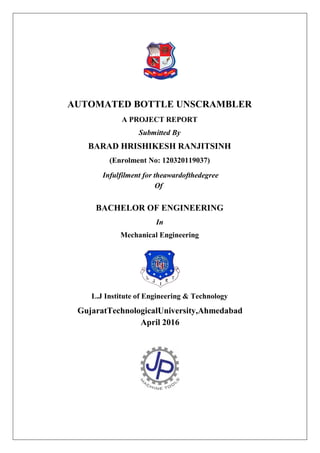 AUTOMATED BOTTLE UNSCRAMBLER
A PROJECT REPORT
Submitted By
BARAD HRISHIKESH RANJITSINH
(Enrolment No: 120320119037)
Infulfilment for theawardofthedegree
Of
BACHELOR OF ENGINEERING
In
Mechanical Engineering
L.J Institute of Engineering & Technology
GujaratTechnologicalUniversity,Ahmedabad
April 2016
 