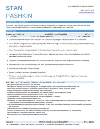 STAN
PASHKIN
4740 HWY 51N SOUTHAVEN, MS 38671
Cell: (914) 720-5278
spashkin@rupean.com
PROFESSIONAL OBJECTIVE
To become a well oriented business professional through the development of management, interpersonal and leadership skills.
Pursue a rewarding and challenging career in management by utilizing my knowledge and experience.
EXPERIENCE
SYMBOL MATTRESS CO. ASSISTANT PLANT MANAGER 10/15-
PRESENT ASSISTANT PLANT MANAGER 10/15-PRESENT
• Co-ordinate and direct the production managers and supervisors regarding the activities that need to be performed
• Ensure that the work gets done as per the priority within the framed budget by maintaining the quality standards and delivering
the products on the given deadline
• Keep a close eye on the buying, and quality of the material used in production to give maximum output
• Investigated and resolved customer’s issues and complaints regarding operational matters – Handled all queries and client
feedback in a professional manner.
• Overseeing training and development of cross-functional teams daily production levels work assignments and scheduling
• Interpret results of process control analysis and make adjustments to optimize plant performance.
• Structure and manage plant production goals.
• Oversee compliance with plant policies and procedures.
• Worked on several projects, programs and teams simultaneously; coordinated with different departments to carry out
operations successfully.
SEALY MATTRESS CO. LOGISTICSPRODUCTION MANAGER 5/02 – PRESENT
Manage approximately 110 production personnel
Managed the ordering and receipt of products, including submitting purchase requisitions and acquiring bids.
Maintained all relevant inventory paperwork and entered accurate inventory data in computer system.
Provide transportation information and manage billing information
Solved all shipping disruptions that led to delays and notified customer with new plans of action.
Develop management control systems to aid in product cost analysis
Authorize and track each individual’s incentive and performance on a daily basis
Departmental budget development and execution
Responsible for control and remodeling of 200,000 sq ft. facility. This included space allocation and control of all product lines.
Responsible for all inbound row material and shipment of product.
Coaches and motivates management and team members to help them identify and understand opportunities for improvement
and innovation.
Analyzing production issues and implementing timely solutions
Prepare customized results and presentations with insights and actionable recommendations for improvement
Perform inventory control and production planning tasks
Keep careful records and submit impeccable documentation
•
ACLINEN MANAGEMENT COACH/CONSULTANT 8/15 - 10/15
• Provided a wide range of lean manufacturing services to support and improve their operational efficiency
 
