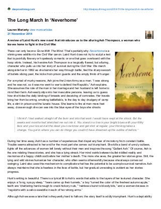 deepsouthmag.com http://deepsouthmag.com/2014/11/the-long-march-in-neverhome/
The Long March In ‘Neverhome’
Lauren Moriarty view more articles
21 November 2014
A review of Laird Hunt’s new novel that introduces us to the alluring Ash Thompson, a woman who
leaves home to fight in the Civil War.
There can only be one Gone With The Wind. That’s partially why Neverhome is a
shining new addition to the Civil War canon. Laird Hunt does not try to sculpt a text
that is painfully flowery or hopelessly romantic or one that goes overboard with the
hoop skirts. Instead, his heroine Ash Thompson is a tragically flawed, but alluring,
character who pulls us into her story of survival during the Civil War. We march
alongside her in 1862 as she barrels her way through battle, feel the sharp swoosh
of bullets slicing past, the kicks from prison guards and the empty throb of hunger.
For a myriad of murky reasons, Ash joins the Union Army as a man. “I was strong
and he was not, so it was me went to war to defend the Republic,” Ash explains.
She assumes the role of the man in her marriage and her husband is left home to
mind their farm. Ash easily slips into her masculine persona, leaving us to guess
how she hides the daily binding of breasts and deceiving of comrades. Her travels
bring her from booming, smoking battlefields, to the day to day drudgery of camp
life, a stint in prison and the lunatic house. She learns to fire at men mere feet
away, close enough she can see into the blue eyes of the boys she shoots.
I think if I had walked straight off the farm and into that work I would have wept at the shock. But the
weeks and months had stretched me out into it. You stand in a line in your bright blues with your filthy
face and your lice and all the dead you now know and get shot at regular, your thinking takes a
change. You get to where you can do things you couldn’t have dreamed up the outline of before.”
During her time away, Ash has a number of experiences that dispel any fear of monotony from constant battle.
Trouble seems attracted to her and for the most part she comes out triumphant. She kills a band of unruly outlaws,
fights off the advances of women left lonely without their men and inspires the song “Gallant Ash.” Of course, Ash is
the one relating these stories, and she has a lying streak. Her mind swirls between bullet-riddled reality and
memories of a happy childhood before her mother’s death. The more she sees, the greater her stories grow. Still, the
lying and wild stories humanize her character, who often seems otherworldly because she always comes out
swinging. Laird also uses this mechanism to complicate what has the potential to be a simple survival narrative. Ash
always maintains that she is fearless in the face of battle, but her gradual unraveling is evident as her stories
progress.
Hunt’s writing is beautiful. There is a lyrical lilt to Ash’s words that adds to the layers of her textured character. She
enjoys a “long, syrupy sleep,” “tears came up their tunnels,” a boy “turned the color of the freshest autumn apple,”
teeth are “chattering hard enough to crack hickory nuts,” “rainbows burst to bloody bits,” and a woman dresses in
“rag skirts with a calico swaddle in each of her strong arms.”
Although Ash weaves a tale that is frequently hard to fathom, the story itself is oddly triumphant. Hunt’s adept ability
 