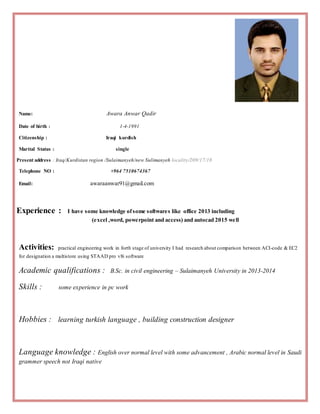 Name: Awara Anwar Qadir
Date of birth : 1-4-1991
Citizenship : Iraqi kurdish
Marital Status : single
Present address : Iraq/Kurdistan region /Sulaimanyeh/new Sulimanyeh locality/209/17/18
Telephone NO : +964 7510674367
Email: awaraanwar91@gmail.com
Experience : I have some knowledge ofsome softwares like office 2013 including
(excel ,word, powerpoint and access) and autocad 2015 well
Activities: practical engineering work in forth stage of university I had research about comparison between ACI-code & EC2
for designation a multistore using STAAD pro v8i software
Academic qualifications : B.Sc. in civil engineering – Sulaimanyeh University in 2013-2014
Skills : some experience in pc work
Hobbies : learning turkish language , building construction designer
Language knowledge : English over normal level with some advancement , Arabic normal level in Saudi
grammer speech not Iraqi native
 