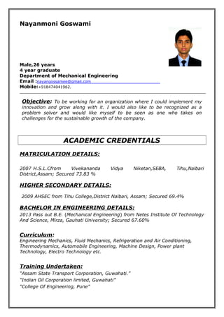 Nayanmoni Goswami
Male,26 years
4 year graduate
Department of Mechanical Engineering
Email :nayangossamee@gmail.com
Mobile:+918474041962.
Objective: To be working for an organization where I could implement my
innovation and grow along with it. I would also like to be recognized as a
problem solver and would like myself to be seen as one who takes on
challenges for the sustainable growth of the company.
ACADEMIC CREDENTIALS
MATRICULATION DETAILS:
2007 H.S.L.Cfrom Vivekananda Vidya Niketan,SEBA, Tihu,Nalbari
District,Assam; Secured 73.83 %
HIGHER SECONDARY DETAILS:
2009 AHSEC from Tihu College,District Nalbari, Assam; Secured 69.4%
BACHELOR IN ENGINEERING DETAILS:
2013 Pass out B.E. (Mechanical Engineering) from Netes Institute Of Technology
And Science, Mirza, Gauhati University; Secured 67.60%
Curriculum:
Engineering Mechanics, Fluid Mechanics, Refrigeration and Air Conditioning,
Thermodynamics, Automobile Engineering, Machine Design, Power plant
Technology, Electro Technology etc.
Training Undertaken:
“Assam State Transport Corporation, Guwahati.”
“Indian Oil Corporation limited, Guwahati”
“College Of Engineering, Pune”
 