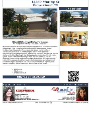 A g e n t 	 I n f o r m a t i o n L e n d e r 	 I n f o r m a t i o n
Kimberly	Ralston
0634775
Mobile	254-654-4229
kimberlyralston@kw.com
Keller	Williams	Island	Properties
Katie	White
Mobile	512-922-7602
kwhite@amerifirst.us
Amerif irst	Financial,	Inc
15369	Mutiny	Ct
Corpus	Christi,	TX
http://15369mutinyct1.IsNowForSale.com
For	more	pictures	instantly:	Text	"3539612"	To	79564
Magnificent	two-story	stucco	waterfront	home	on	Padre	island.	Four	bedroom	with	the
master	down.	Three	1/2	baths,	upper	and	lower	living	area,	oversized	garage.
Caribbean/Island	style	custom	faux	and	venetian	plaster	interior	finishes	by
Architectural	Details.	Dual	air	conditioning	â€“	ground	floor,	upper	floor.
Dehumidifiers	on	both	air	conditioning	systems.	Built	in	outdoor	stainless	steel	grill	and
side	burner.	Outdoor	Gas	fire	pit.	Rear	deck	palapa	bar,	custom	tile	with	sink,	misting
system.	Built	in	outdoor	bench	seating	in	main	deck	bar	and	fire	pit	area	An
entertainers	dream	house.	Updated	gourmet	kitchen	and	open	floor	plan.	Extended
outdoor	living	areas,	enclosed	front	courtyard	with	tropical	spa	and	full	waterfront
back	deck	living	space	complete	with	palapa	bar,	gas	firepit,	built	in	grill,	outdoor
speakers	and	plenty	of	built	in	seating	to	enjoy	the	spectacular	sunsets.	
	
4	bedrooms
4	bathrooms
2,434	approx	sq.ft.
	
Offered	at:	$639,900
The	Details
	
Copyright	©	AgentMarketing.com	2015 Equal	Housing	Opportunity	 Information	believed	accurate,	but	not	guaranteed
 