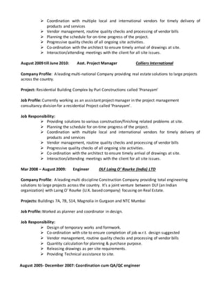  Coordination with multiple local and international vendors for timely delivery of
products and services
 Vendor management, routine quality checks and processing of vendor bills
 Planning the schedule for on-time progress of the project.
 Progressive quality checks of all ongoing site activities.
 Co-ordination with the architect to ensure timely arrival of drawings at site.
 Interaction/attending meetings with the client for all site issues.
August 2009 till June 2010: Asst. Project Manager Colliers International
Company Profile: A leading multi-national Company providing real estate solutions to large projects
across the country.
Project: Residential Building Complex by Puri Constructions called ‘Pranayam’
Job Profile: Currently working as an assistant project manager in the project management
consultancy division for a residential Project called ‘Pranayam’.
Job Responsibility:
 Providing solutions to various construction/finishing related problems at site.
 Planning the schedule for on-time progress of the project.
 Coordination with multiple local and international vendors for timely delivery of
products and services
 Vendor management, routine quality checks and processing of vendor bills
 Progressive quality checks of all ongoing site activities.
 Co-ordination with the architect to ensure timely arrival of drawings at site.
 Interaction/attending meetings with the client for all site issues.
Mar 2008 – August 2009: Engineer DLF Laing O’ Rourke (India) LTD
Company Profile: A leading multi discipline Construction Company providing total engineering
solutions to large projects across the country. It’s a joint venture between DLF (an Indian
organization) with Laing O’ Rourke (U.K. based company) focusing on Real Estate.
Projects: Buildings 7A, 7B, S14, Magnolia in Gurgaon and NTC Mumbai
Job Profile: Worked as planner and coordinator in design.
Job Responsibility:
 Design of temporary works and formwork.
 Co-ordination with site to ensure completion of job w.r.t. design suggested
 Vendor management, routine quality checks and processing of vendor bills
 Quantity calculation for planning & purchase purpose.
 Releasing drawings as per site requirements.
 Providing Technical assistance to site.
August 2005- December 2007: Coordination cum QA/QC engineer
 