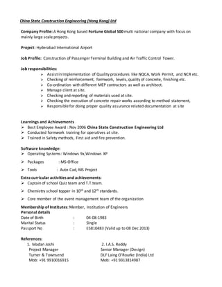 China State Construction Engineering (Hong Kong) Ltd
Company Profile: A Hong Kong based Fortune Global 500 multi national company with focus on
mainly large scale projects.
Project: Hyderabad International Airport
Job Profile: Construction of Passenger Terminal Building and Air Traffic Control Tower.
Job responsibilities:
 Assist in Implementation of Quality procedures like NQCA, Work Permit, and NCR etc.
 Checking of reinforcement, formwork, levels, quality of concrete, finishing etc.
 Co-ordination with different MEP contractors as well as architect.
 Manage client at site.
 Checking and reporting of materials used at site.
 Checking the execution of concrete repair works according to method statement,
 Responsible for doing proper quality assurance related documentation at site
Learnings and Achievements
 Best Employee Award : Nov 2006 China State Construction Engineering Ltd
 Conducted formwork training for operatives at site.
 Trained in Safety methods, First aid and fire prevention.
Software knowledge:
 Operating Systems: Windows 9x,Windows XP
 Packages : MS-Office
 Tools : Auto Cad, MS Project
Extra curricular activities and achievements:
 Captain of school Quiz team and T.T.team.
 Chemistry school topper in 10th and 12th standards.
 Core member of the event management team of the organization
Membership of Institutes: Member, Institution of Engineers
Personal details
Date of Birth : 04-08-1983
Marital Status : Single
Passport No : E5810483 (Valid up to 08 Dec 2013)
References:
1. Madan Joshi 2. I.A.S. Reddy
Project Manager Senior Manager (Design)
Turner & Townsend DLF Laing O’Rourke (India) Ltd
Mob: +91 9910016915 Mob: +91 9313814987
 