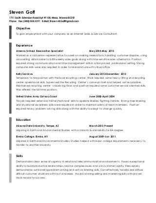 Steven Goff
1711 South Extension Road Apt #1108, Mesa, Arizona 85210
Phone: Fax: (480) 304-3391 E-Mail: Steven.M.Goff@gmail.com
Objective
To gain employment with your company as an Internet Sales & Service Consultant.
Experience
Amerco/U-Haul Reservation Specialist May 2014-May 2015
Worked as a call center representative focused on making reservations, handling customer disputes, using
cross-selling skills in order to fulfill weekly sales goals along with time-sensitive sales schematics. Position
required strong communication and time-management skills in a fast-paced, professional setting. Strong
computer skills were also required in order to telecommute with virtual office.
Kelly Services January 2012-December 2012
Temporary to hire position with the local recycling center. Work required some heavy lifting and recycling
center operational skills. Supervised the Recycling Center’s conveyor belt and helped sort recyclables.
Maintained recycling center ‘s receiving floor, and position required some customer service oriented skills.
Was offered the full-time position.
United States Army Calvary Scout June 2002-April 2004
This job required extensive military technical skills to operate Bradley Fighting Vehicle. Strong map reading
and situational awareness skills were required in order to maintain safety of team members. Position
required heavy problem solving skills along with the ability to adapt to change quickly.
Education
Arizona State University, Tempe, AZ March 2013-Present
Majoring in Earth and Environmental Studies, with a minor in Sustainability for BA degree.
Elmira College, Elmira, NY August 2009-Jun 2011
Majored in Earth and Environmental Studies. Studies helped with basic college requirements necessary to
transfer to another University.
Skills
Demonstrates clear sense of urgency in retail and telecommunication environments. Posses exceptional
ability to build productive relationships, resolve complex issues and win customer loyalty. Persuasively
demonstrates outstanding problem solving and active listening skills. Can effectively handle and diffuse
difficult customer situations with tact and ease. Award winning selling and marketing skills with proven
track record for success.
 