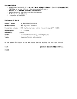 ACHIEVEMENTS:
• Three times contributed in “LIMCA BOOK OF WORLD RECORD”, made by ZYDUS ALIDAC
FORTIZA for largest billing of Indian pharmaceutical history.
• 4 times STAR AWARD winer for performance
• Two times winner of division level G.K. competition.
• Performer since last 8 years
• Orange belt in Martial art.
PERSONAL DETAILS:
Father’s name : Mr. Rambaboo Richhariya
Mother’s name : Mrs. Rajkumari Richhariya
Permanent address : MIG-21, housing board colony, Dist.ashoknagar (MP) 473331
Date of Birth : 21-FEB-1986
Nationality : Indian
Hobbies : Current affaires, traveling, watching movies
Traits : Dreamer, flexible, self motivation
All the above information is true and details can be provided for your kind perusal.
DATE (HARISH CHADRA RICHHARIYA)
PLACE
 