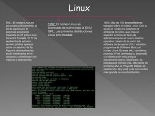 Linux
1993: Más de 100 desarrolladores
trabajan sobre el núcleo Linux. Con su
ayuda el núcleo es adaptado al
ambiente de GNU, que crea un
espectro enorme de tipos de
aplicaciones para el nuevo sistema
operativo creado de la unión del
software del proyecto GNU, variados
programas de Software libre y el
núcleo Linux. En este año, también el
proyecto Wine comienza su desarrollo
y la distribución más antigua
actualmente activa, Slackware, es
liberada por primera vez. Más tarde en
el mismo año, el Proyecto Debian es
establecido. Hoy esta es la comunidad
más grande de una distribución.
1991: El núcleo Linux es
anunciado públicamente, el
25 de agosto por el
entonces estudiante
finlandés de 21 años Linus
Benedict Torvalds. El 17 de
septiembre la primera
versión pública aparece
sobre un servidor de ftp.
Algunos desarrolladores
están interesados en el
proyecto y contribuyen con
mejoras y extensiones.
1992: El núcleo Linux es
licenciado de nuevo bajo la GNU
GPL. Las primeras distribuciones
Linux son creadas.
 