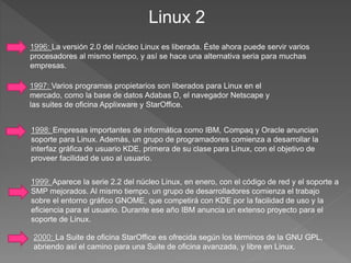 Linux 2
2000: La Suite de oficina StarOffice es ofrecida según los términos de la GNU GPL,
abriendo así el camino para una Suite de oficina avanzada, y libre en Linux.
1996: La versión 2.0 del núcleo Linux es liberada. Éste ahora puede servir varios
procesadores al mismo tiempo, y así se hace una alternativa seria para muchas
empresas.
1997: Varios programas propietarios son liberados para Linux en el
mercado, como la base de datos Adabas D, el navegador Netscape y
las suites de oficina Applixware y StarOffice.
1998: Empresas importantes de informática como IBM, Compaq y Oracle anuncian
soporte para Linux. Además, un grupo de programadores comienza a desarrollar la
interfaz gráfica de usuario KDE, primera de su clase para Linux, con el objetivo de
proveer facilidad de uso al usuario.
1999: Aparece la serie 2.2 del núcleo Linux, en enero, con el código de red y el soporte a
SMP mejorados. Al mismo tiempo, un grupo de desarrolladores comienza el trabajo
sobre el entorno gráfico GNOME, que competirá con KDE por la facilidad de uso y la
eficiencia para el usuario. Durante ese año IBM anuncia un extenso proyecto para el
soporte de Linux.
 