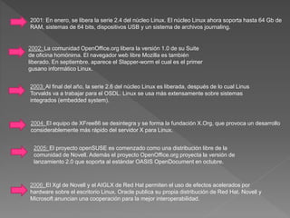 2001: En enero, se libera la serie 2.4 del núcleo Linux. El núcleo Linux ahora soporta hasta 64 Gb de
RAM, sistemas de 64 bits, dispositivos USB y un sistema de archivos journaling.
2002: La comunidad OpenOffice.org libera la versión 1.0 de su Suite
de oficina homónima. El navegador web libre Mozilla es también
liberado. En septiembre, aparece el Slapper-worm el cual es el primer
gusano informático Linux.
2003: Al final del año, la serie 2.6 del núcleo Linux es liberada, después de lo cual Linus
Torvalds va a trabajar para el OSDL. Linux se usa más extensamente sobre sistemas
integrados (embedded system).
2004: El equipo de XFree86 se desintegra y se forma la fundación X.Org, que provoca un desarrollo
considerablemente más rápido del servidor X para Linux.
2005: El proyecto openSUSE es comenzado como una distribución libre de la
comunidad de Novell. Además el proyecto OpenOffice.org proyecta la versión de
lanzamiento 2.0 que soporta al estándar OASIS OpenDocument en octubre.
2006: El Xgl de Novell y el AIGLX de Red Hat permiten el uso de efectos acelerados por
hardware sobre el escritorio Linux. Oracle publica su propia distribución de Red Hat. Novell y
Microsoft anuncian una cooperación para la mejor interoperabilidad.
 