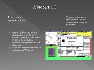 Windows 1.0
Principales
características
• Interfaz gráfica con menús
desplegables, ventanas en
cascada y soporte para mouse.
• Gráficos de pantalla e
impresora independientes del
dispositivo.
• Multitarea cooperativa entre las
aplicaciones Windows.
Windows 1.0 requiere
como mínimo 256 KB,
y recomienda disponer
de 512KB.
 