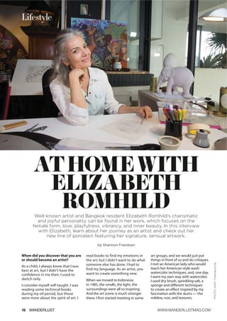 ATHOMEWITH
ELIZABETH
ROMHILDWell-known artist and Bangkok resident Elizabeth Romhild’s charismatic
and joyful personality can be found in her work, which focuses on the
female form, love, playfulness, vibrancy, and inner beauty. In this interview
with Elizabeth, learn about her journey as an artist and check out her
new line of porcelain featuring her signature, sensual artwork.
by Shannon Frandsen
When did you discover that you are
or should become an artist?
As a child, I always knew that I was
best at art, but I didn’t have the
confidence in me then. I used to
sketch only.
I consider myself self-taught. I was
reading some technical books
during my oil period, but those
were more about the spirit of art. I
read books to find my emotions in
the art; but I didn’t want to do what
someone else has done. I had to
find my language. As an artist, you
want to create something new.
When we moved to Indonesia
in 1985, the smells, the light, the
surroundings were all so inspiring.
And the art scene is much stronger
there. I first started meeting in some
art groups, and we would just put
things in front of us and do critiques.
I met an American lady who would
teach her American-style wash
watercolor techniques, and, one day,
I went my own way with watercolor.
I used dry brush, sprinkling salt, a
sponge and different techniques
to create an effect inspired by my
fascination with the slums — the
mildew, rust, and textures.
16 WANDERLUST WWW.WANDERLUSTMAG.COM
Lifestyle
PHOTO:KeithTheerakulchai
 