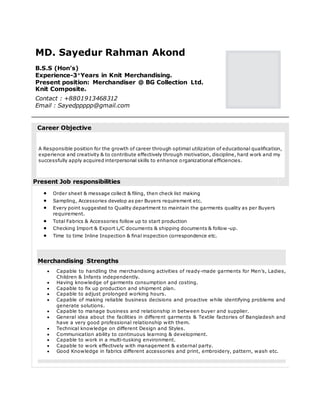 MD. Sayedur Rahman Akond
B.S.S (Hon’s)
Experience-4+
Years in Knit Merchandising.
Present position: Merchandiser @ BG Collection Ltd.
Knit Composite.
Contact : +8801913468312
Email : Sayedppppp@gmail.com
Career Objective
A Responsible position for the growth of career through optimal utilization of educational qualification,
experience and creativity & to contribute effectively through motivation, discipline, hard work and my
successfully apply acquired interpersonal skills to enhance organizational efficiencies.
Present Job responsibilities
 Order sheet & message collect & filing, then check list making
 Sampling, Accessories develop as per Buyers requirement etc.
 Every point suggested to Quality department to maintain the garments quality as per Buyers
requirement.
 Total Fabrics & Accessories follow up to start production
 Checking Import & Export L/C documents & shipping documents & follow -up.
 Time to time Inline Inspection & final inspection correspondence etc.
Merchandising Strengths
 Capable to handling the merchandising activities of ready-made garments for Men’s, Ladies,
Children & Infants independently.
 Having knowledge of garments consumption and costing.
 Capable to fix up production and shipment plan.
 Capable to adjust prolonged working hours.
 Capable of making reliable business decisions and proactive while identifying problems and
generate solutions.
 Capable to manage business and relationship in between buyer and supplier.
 General idea about the facilities in different garments & Textile factories of Bangladesh and
have a very good professional relationship with them.
 Technical knowledge on different Design and Styles.
 Communication ability to continuous learning & development.
 Capable to work in a multi-tusking environment.
 Capable to work effectively with management & external party.
 Good Knowledge in fabrics different accessories and print, embroidery, pattern, wash etc.
 