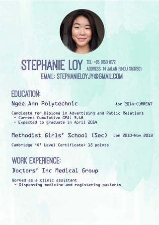 stephanieLoytel:+6591506172
Address:14Jalanrindus537501
Email:Stephanieloyjy@gmail.com
Education:
Ngee Ann Polytechnic
Candidate for Diploma in Advertising and Public Relations
- Current Cumulative GPA: 3.68
- Expected to graduate in April 2014
Methodist Girls’ School (Sec)
Cambridge ‘O’ Level Certificate: 15 points
Apr 2014-CURRENT
Jan 2010-Nov 2013
Workexperience:
Doctors’ Inc Medical Group
Worked as a clinic assistant
- Dispensing medicine and registering patients
 