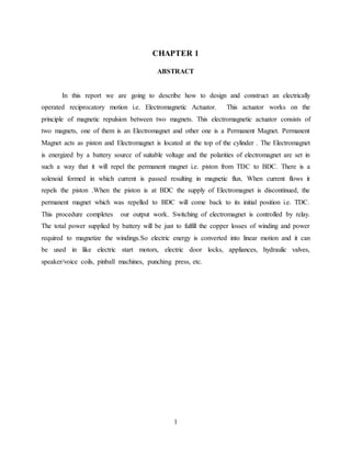 1
CHAPTER 1
ABSTRACT
In this report we are going to describe how to design and construct an electrically
operated reciprocatory motion i.e. Electromagnetic Actuator. This actuator works on the
principle of magnetic repulsion between two magnets. This electromagnetic actuator consists of
two magnets, one of them is an Electromagnet and other one is a Permanent Magnet. Permanent
Magnet acts as piston and Electromagnet is located at the top of the cylinder . The Electromagnet
is energized by a battery source of suitable voltage and the polarities of electromagnet are set in
such a way that it will repel the permanent magnet i.e. piston from TDC to BDC. There is a
solenoid formed in which current is passed resulting in magnetic flux. When current flows it
repels the piston .When the piston is at BDC the supply of Electromagnet is discontinued, the
permanent magnet which was repelled to BDC will come back to its initial position i.e. TDC.
This procedure completes our output work. Switching of electromagnet is controlled by relay.
The total power supplied by battery will be just to fulfill the copper losses of winding and power
required to magnetize the windings.So electric energy is converted into linear motion and it can
be used in like electric start motors, electric door locks, appliances, hydraulic valves,
speaker/voice coils, pinball machines, punching press, etc.
 