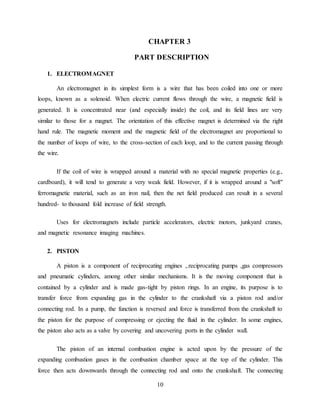 10
CHAPTER 3
PART DESCRIPTION
1. ELECTROMAGNET
An electromagnet in its simplest form is a wire that has been coiled into one or more
loops, known as a solenoid. When electric current flows through the wire, a magnetic field is
generated. It is concentrated near (and especially inside) the coil, and its field lines are very
similar to those for a magnet. The orientation of this effective magnet is determined via the right
hand rule. The magnetic moment and the magnetic field of the electromagnet are proportional to
the number of loops of wire, to the cross-section of each loop, and to the current passing through
the wire.
If the coil of wire is wrapped around a material with no special magnetic properties (e.g.,
cardboard), it will tend to generate a very weak field. However, if it is wrapped around a "soft"
ferromagnetic material, such as an iron nail, then the net field produced can result in a several
hundred- to thousand fold increase of field strength.
Uses for electromagnets include particle accelerators, electric motors, junkyard cranes,
and magnetic resonance imaging machines.
2. PISTON
A piston is a component of reciprocating engines ,.reciprocating pumps ,gas compressors
and pneumatic cylinders, among other similar mechanisms. It is the moving component that is
contained by a cylinder and is made gas-tight by piston rings. In an engine, its purpose is to
transfer force from expanding gas in the cylinder to the crankshaft via a piston rod and/or
connecting rod. In a pump, the function is reversed and force is transferred from the crankshaft to
the piston for the purpose of compressing or ejecting the fluid in the cylinder. In some engines,
the piston also acts as a valve by covering and uncovering ports in the cylinder wall.
The piston of an internal combustion engine is acted upon by the pressure of the
expanding combustion gases in the combustion chamber space at the top of the cylinder. This
force then acts downwards through the connecting rod and onto the crankshaft. The connecting
 