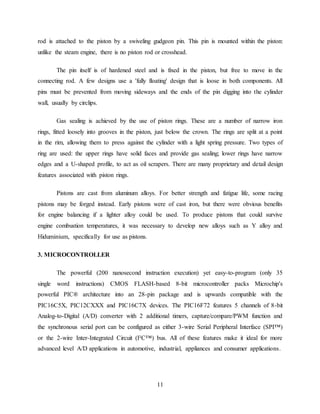 11
rod is attached to the piston by a swiveling gudgeon pin. This pin is mounted within the piston:
unlike the steam engine, there is no piston rod or crosshead.
The pin itself is of hardened steel and is fixed in the piston, but free to move in the
connecting rod. A few designs use a 'fully floating' design that is loose in both components. All
pins must be prevented from moving sideways and the ends of the pin digging into the cylinder
wall, usually by circlips.
Gas sealing is achieved by the use of piston rings. These are a number of narrow iron
rings, fitted loosely into grooves in the piston, just below the crown. The rings are split at a point
in the rim, allowing them to press against the cylinder with a light spring pressure. Two types of
ring are used: the upper rings have solid faces and provide gas sealing; lower rings have narrow
edges and a U-shaped profile, to act as oil scrapers. There are many proprietary and detail design
features associated with piston rings.
Pistons are cast from aluminum alloys. For better strength and fatigue life, some racing
pistons may be forged instead. Early pistons were of cast iron, but there were obvious benefits
for engine balancing if a lighter alloy could be used. To produce pistons that could survive
engine combustion temperatures, it was necessary to develop new alloys such as Y alloy and
Hiduminium, specifically for use as pistons.
3. MICROCONTROLLER
The powerful (200 nanosecond instruction execution) yet easy-to-program (only 35
single word instructions) CMOS FLASH-based 8-bit microcontroller packs Microchip's
powerful PIC® architecture into an 28-pin package and is upwards compatible with the
PIC16C5X, PIC12CXXX and PIC16C7X devices. The PIC16F72 features 5 channels of 8-bit
Analog-to-Digital (A/D) converter with 2 additional timers, capture/compare/PWM function and
the synchronous serial port can be configured as either 3-wire Serial Peripheral Interface (SPI™)
or the 2-wire Inter-Integrated Circuit (I²C™) bus. All of these features make it ideal for more
advanced level A/D applications in automotive, industrial, appliances and consumer applications.
 