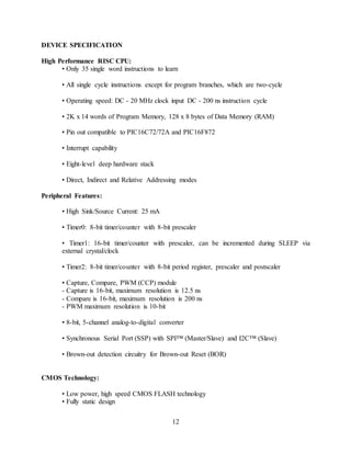 12
DEVICE SPECIFICATION
High Performance RISC CPU:
• Only 35 single word instructions to learn
• All single cycle instructions except for program branches, which are two-cycle
• Operating speed: DC - 20 MHz clock input DC - 200 ns instruction cycle
• 2K x 14 words of Program Memory, 128 x 8 bytes of Data Memory (RAM)
• Pin out compatible to PIC16C72/72A and PIC16F872
• Interrupt capability
• Eight-level deep hardware stack
• Direct, Indirect and Relative Addressing modes
Peripheral Features:
• High Sink/Source Current: 25 mA
• Timer0: 8-bit timer/counter with 8-bit prescaler
• Timer1: 16-bit timer/counter with prescaler, can be incremented during SLEEP via
external crystal/clock
• Timer2: 8-bit timer/counter with 8-bit period register, prescaler and postscaler
• Capture, Compare, PWM (CCP) module
- Capture is 16-bit, maximum resolution is 12.5 ns
- Compare is 16-bit, maximum resolution is 200 ns
- PWM maximum resolution is 10-bit
• 8-bit, 5-channel analog-to-digital converter
• Synchronous Serial Port (SSP) with SPI™ (Master/Slave) and I2C™ (Slave)
• Brown-out detection circuitry for Brown-out Reset (BOR)
CMOS Technology:
• Low power, high speed CMOS FLASH technology
• Fully static design
 
