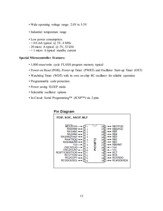 13
• Wide operating voltage range: 2.0V to 5.5V
• Industrial temperature range
• Low power consumption:
- < 0.6 mA typical @ 3V, 4 MHz
- 20 micro A typical @ 3V, 32 kHz
- < 1 micro A typical standby current
Special Microcontroller Features:
• 1,000 erase/write cycle FLASH program memory typical
• Power-on Reset (POR), Power-up Timer (PWRT) and Oscillator Start-up Timer (OST)
• Watchdog Timer (WDT) with its own on-chip RC oscillator for reliable operation
• Programmable code protection
• Power saving SLEEP mode
• Selectable oscillator options
• In-Circuit Serial Programming™ (ICSP™) via 2 pins
 