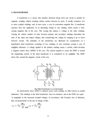 17
4. TRANSFORMER
A transformer is a device that transfers electrical energy from one circuit to another by
magnetic coupling without requiring relative motion between its parts. It usually comprises two
or more coupled windings, and, in most cases, a core to concentrate magnetic flux. A transformer
operates from the application of an alternating voltage to one winding, which creates a time-
varying magnetic flux in the core. This varying flux induces a voltage in the other windings.
Varying the relative number of turns between primary and secondary windings determines the
ratio of the input and output voltages, thus transforming the voltage by stepping it up or down
between circuits. The principles of the transformer are illustrated by consideration of a
hypothetical ideal transformer consisting of two windings of zero resistance around a core of
negligible reluctance. A voltage applied to the primary winding causes a current, which develops
a magneto motive force (MMF) in the core. The current required to create the MMF is termed
the magnetizing current; in the ideal transformer it is considered to be negligible. The MMF
drives flux around the magnetic circuit of the core.
Fig.7 Ideal Transformer as a circuit element
An electromotive force (EMF) is induced across each winding, an effect known as mutual
inductance. The windings in the ideal transformer have no resistance and so the EMFs are equal
in magnitude to the measured terminal voltages. In accordance with Faraday's law of induction,
they are proportional to the rate of change of flux:
and
 