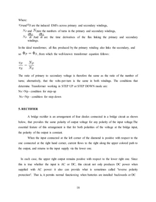 18
Where:
and are the induced EMFs across primary and secondary windings,
and are the numbers of turns in the primary and secondary windings,
And are the time derivatives of the flux linking the primary and secondary
windings.
In the ideal transformer, all flux produced by the primary winding also links the secondary, and
so , from which the well-known transformer equation follows:
The ratio of primary to secondary voltage is therefore the same as the ratio of the number of
turns; alternatively, that the volts-per-turn is the same in both windings. The conditions that
determine Transformer working in STEP UP or STEP DOWN mode are:
Ns >Np - condition for step-up
Ns <Np – condition for step-down
5. RECTIFIER
A bridge rectifier is an arrangement of four diodes connected in a bridge circuit as shown
below, that provides the same polarity of output voltage for any polarity of the input voltage.The
essential feature of this arrangement is that for both polarities of the voltage at the bridge input,
the polarity of the output is constant.
When the input connected at the left corner of the diamond is positive with respect to the
one connected at the right hand corner, current flows to the right along the upper colored path to
the output, and returns to the input supply via the lower one.
In each case, the upper right output remains positive with respect to the lower right one. Since
this is true whether the input is AC or DC, this circuit not only produces DC power when
supplied with AC power: it also can provide what is sometimes called "reverse polarity
protection". That is, it permits normal functioning when batteries are installed backwards or DC
 