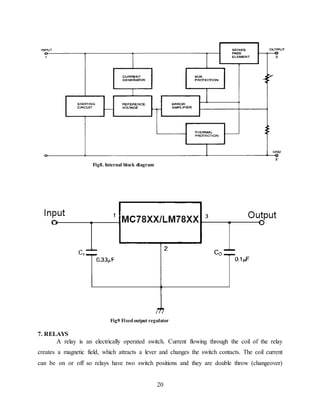 20
Fig8. Internal block diagram
Fig9 Fixedoutput regulator
7. RELAYS
A relay is an electrically operated switch. Current flowing through the coil of the relay
creates a magnetic field, which attracts a lever and changes the switch contacts. The coil current
can be on or off so relays have two switch positions and they are double throw (changeover)
 