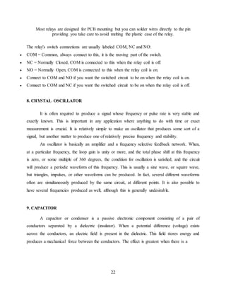 22
Most relays are designed for PCB mounting but you can solder wires directly to the pin
providing you take care to avoid melting the plastic case of the relay.
The relay's switch connections are usually labeled COM, NC and NO:
 COM = Common, always connect to this, it is the moving part of the switch.
 NC = Normally Closed, COM is connected to this when the relay coil is off.
 NO = Normally Open, COM is connected to this when the relay coil is on.
 Connect to COM and NO if you want the switched circuit to be on when the relay coil is on.
 Connect to COM and NC if you want the switched circuit to be on when the relay coil is off.
8. CRYSTAL OSCILLATOR
It is often required to produce a signal whose frequency or pulse rate is very stable and
exactly known. This is important in any application where anything to do with time or exact
measurement is crucial. It is relatively simple to make an oscillator that produces some sort of a
signal, but another matter to produce one of relatively precise frequency and stability.
An oscillator is basically an amplifier and a frequency selective feedback network. When,
at a particular frequency, the loop gain is unity or more, and the total phase shift at this frequency
is zero, or some multiple of 360 degrees, the condition for oscillation is satisfied, and the circuit
will produce a periodic waveform of this frequency. This is usually a sine wave, or square wave,
but triangles, impulses, or other waveforms can be produced. In fact, several different waveforms
often are simultaneously produced by the same circuit, at different points. It is also possible to
have several frequencies produced as well, although this is generally undesirable.
9. CAPACITOR
A capacitor or condenser is a passive electronic component consisting of a pair of
conductors separated by a dielectric (insulator). When a potential difference (voltage) exists
across the conductors, an electric field is present in the dielectric. This field stores energy and
produces a mechanical force between the conductors. The effect is greatest when there is a
 
