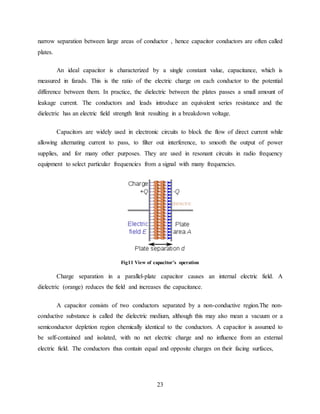 23
narrow separation between large areas of conductor , hence capacitor conductors are often called
plates.
An ideal capacitor is characterized by a single constant value, capacitance, which is
measured in farads. This is the ratio of the electric charge on each conductor to the potential
difference between them. In practice, the dielectric between the plates passes a small amount of
leakage current. The conductors and leads introduce an equivalent series resistance and the
dielectric has an electric field strength limit resulting in a breakdown voltage.
Capacitors are widely used in electronic circuits to block the flow of direct current while
allowing alternating current to pass, to filter out interference, to smooth the output of power
supplies, and for many other purposes. They are used in resonant circuits in radio frequency
equipment to select particular frequencies from a signal with many frequencies.
Fig11 View of capacitor’s operation
Charge separation in a parallel-plate capacitor causes an internal electric field. A
dielectric (orange) reduces the field and increases the capacitance.
A capacitor consists of two conductors separated by a non-conductive region.The non-
conductive substance is called the dielectric medium, although this may also mean a vacuum or a
semiconductor depletion region chemically identical to the conductors. A capacitor is assumed to
be self-contained and isolated, with no net electric charge and no influence from an external
electric field. The conductors thus contain equal and opposite charges on their facing surfaces,
 