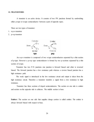 26
11. TRANSISTORS
A transistor is an active device. It consists of two PN junctions formed by sandwiching
either p-type or n-type semiconductor between a pair of opposite types.
There are two types of transistor:
1. n-p-n transistor
2. p-n-p transistor
An n-p-n transistor is composed of two n-type semiconductors separated by a thin section
of p-type. However a p-n-p type semiconductor is formed by two p-sections separated by a thin
section of n-type.
Transistor has two P-N junctions one junction is forward biased and other is reversed
biased. The forward junction has a low resistance path whereas a reverse biased junction has a
high resistance path.
The weak signal is introduced in the low resistance circuit and output is taken from the
high resistance circuit. Therefore a transistor transfers a signal from a low resistance to high
resistance.
Transistor has three sections of doped semiconductors. The section on one side is emitter
and section on the opposite side is collector. The middle section is base.
Emitter: The section on one side that supplies charge carriers is called emitter. The emitter is
always forward biased with respect to base.
 