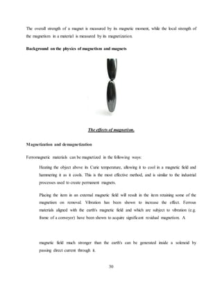 30
The overall strength of a magnet is measured by its magnetic moment, while the local strength of
the magnetism in a material is measured by its magnetization.
Background on the physics of magnetism and magnets
The effects of magnetism.
Magnetization and demagnetization
Ferromagnetic materials can be magnetized in the following ways:
Heating the object above its Curie temperature, allowing it to cool in a magnetic field and
hammering it as it cools. This is the most effective method, and is similar to the industrial
processes used to create permanent magnets.
Placing the item in an external magnetic field will result in the item retaining some of the
magnetism on removal. Vibration has been shown to increase the effect. Ferrous
materials aligned with the earth's magnetic field and which are subject to vibration (e.g.
frame of a conveyor) have been shown to acquire significant residual magnetism. A
magnetic field much stronger than the earth's can be generated inside a solenoid by
passing direct current through it.
 