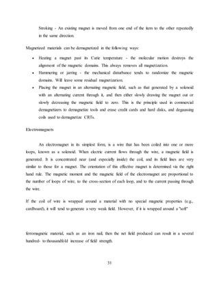 31
Stroking - An existing magnet is moved from one end of the item to the other repeatedly
in the same direction.
Magnetized materials can be demagnetized in the following ways:
 Heating a magnet past its Curie temperature - the molecular motion destroys the
alignment of the magnetic domains. This always removes all magnetization.
 Hammering or jarring - the mechanical disturbance tends to randomize the magnetic
domains. Will leave some residual magnetization.
 Placing the magnet in an alternating magnetic field, such as that generated by a solenoid
with an alternating current through it, and then either slowly drawing the magnet out or
slowly decreasing the magnetic field to zero. This is the principle used in commercial
demagnetizers to demagnetize tools and erase credit cards and hard disks, and degaussing
coils used to demagnetize CRTs.
Electromagnets
An electromagnet in its simplest form, is a wire that has been coiled into one or more
loops, known as a solenoid. When electric current flows through the wire, a magnetic field is
generated. It is concentrated near (and especially inside) the coil, and its field lines are very
similar to those for a magnet. The orientation of this effective magnet is determined via the right
hand rule. The magnetic moment and the magnetic field of the electromagnet are proportional to
the number of loops of wire, to the cross-section of each loop, and to the current passing through
the wire.
If the coil of wire is wrapped around a material with no special magnetic properties (e.g.,
cardboard), it will tend to generate a very weak field. However, if it is wrapped around a "soft"
ferromagnetic material, such as an iron nail, then the net field produced can result in a several
hundred- to thousandfold increase of field strength.
 