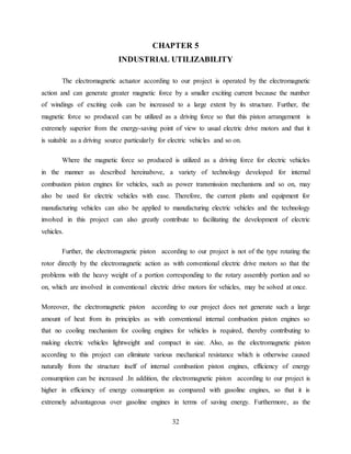 32
CHAPTER 5
INDUSTRIAL UTILIZABILITY
The electromagnetic actuator according to our project is operated by the electromagnetic
action and can generate greater magnetic force by a smaller exciting current because the number
of windings of exciting coils can be increased to a large extent by its structure. Further, the
magnetic force so produced can be utilized as a driving force so that this piston arrangement is
extremely superior from the energy-saving point of view to usual electric drive motors and that it
is suitable as a driving source particularly for electric vehicles and so on.
Where the magnetic force so produced is utilized as a driving force for electric vehicles
in the manner as described hereinabove, a variety of technology developed for internal
combustion piston engines for vehicles, such as power transmission mechanisms and so on, may
also be used for electric vehicles with ease. Therefore, the current plants and equipment for
manufacturing vehicles can also be applied to manufacturing electric vehicles and the technology
involved in this project can also greatly contribute to facilitating the development of electric
vehicles.
Further, the electromagnetic piston according to our project is not of the type rotating the
rotor directly by the electromagnetic action as with conventional electric drive motors so that the
problems with the heavy weight of a portion corresponding to the rotary assembly portion and so
on, which are involved in conventional electric drive motors for vehicles, may be solved at once.
Moreover, the electromagnetic piston according to our project does not generate such a large
amount of heat from its principles as with conventional internal combustion piston engines so
that no cooling mechanism for cooling engines for vehicles is required, thereby contributing to
making electric vehicles lightweight and compact in size. Also, as the electromagnetic piston
according to this project can eliminate various mechanical resistance which is otherwise caused
naturally from the structure itself of internal combustion piston engines, efficiency of energy
consumption can be increased .In addition, the electromagnetic piston according to our project is
higher in efficiency of energy consumption as compared with gasoline engines, so that it is
extremely advantageous over gasoline engines in terms of saving energy. Furthermore, as the
 