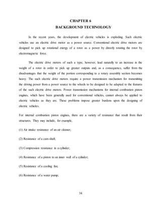 34
CHAPTER 6
BACKGROUND TECHNOLOGY
In the recent years, the development of electric vehicles is exploding. Such electric
vehicles use an electric drive motor as a power source. Conventional electric drive motors are
designed to pick up rotational energy of a rotor as a power by directly rotating the rotor by
electromagnetic force.
The electric drive motors of such a type, however, lead naturally to an increase in the
weight of a rotor in order to pick up greater outputs and, as a consequence, suffer from the
disadvantages that the weight of the portion corresponding to a rotary assembly section becomes
heavy. The such electric drive motors require a power transmission mechanism for transmitting
the driving power from a power source to the wheels to be designed to be adapted to the features
of the such electric drive motors. Power transmission mechanisms for internal combustion piston
engines, which have been generally used for conventional vehicles, cannot always be applied to
electric vehicles as they are. These problems impose greater burdens upon the designing of
electric vehicles.
For internal combustion piston engines, there are a variety of resistance that result from their
structures. They may include, for example,
(1) Air intake resistance of an air cleaner;
(2) Resistance of a cam shaft;
(3) Compression resistance in a cylinder;
(4) Resistance of a piston to an inner wall of a cylinder;
(5) Resistance of a cooling fan;
(6) Resistance of a water pump;
 