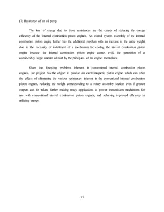 35
(7) Resistance of an oil pump.
The loss of energy due to those resistances are the causes of reducing the energy
efficiency of the internal combustion piston engines. An overall system assembly of the internal
combustion piston engine further has the additional problem with an increase in the entire weight
due to the necessity of installment of a mechanism for cooling the internal combustion piston
engine because the internal combustion piston engine cannot avoid the generation of a
considerably large amount of heat by the principles of the engine themselves.
Given the foregoing problems inherent in conventional internal combustion piston
engines, our project has the object to provide an electromagnetic piston engine which can offer
the effects of eliminating the various resistances inherent in the conventional internal combustion
piston engines, reducing the weight corresponding to a rotary assembly section even if greater
outputs can be taken, further making ready applications to power transmission mechanisms for
use with conventional internal combustion piston engines, and achieving improved efficiency in
utilizing energy.
 