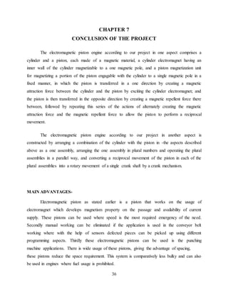 36
CHAPTER 7
CONCLUSION OF THE PROJECT
The electromagnetic piston engine according to our project in one aspect comprises a
cylinder and a piston, each made of a magnetic material, a cylinder electromagnet having an
inner wall of the cylinder magnetizable to a one magnetic pole, and a piston magnetization unit
for magnetizing a portion of the piston engagable with the cylinder to a single magnetic pole in a
fixed manner, in which the piston is transferred in a one direction by creating a magnetic
attraction force between the cylinder and the piston by exciting the cylinder electromagnet; and
the piston is then transferred in the opposite direction by creating a magnetic repellent force there
between, followed by repeating this series of the actions of alternately creating the magnetic
attraction force and the magnetic repellent force to allow the piston to perform a reciprocal
movement.
The electromagnetic piston engine according to our project in another aspect is
constructed by arranging a combination of the cylinder with the piston in -the aspects described
above as a one assembly, arranging the one assembly in plural numbers and operating the plural
assemblies in a parallel way, and converting a reciprocal movement of the piston in each of the
plural assemblies into a rotary movement of a single crank shaft by a crank mechanism.
MAIN ADVANTAGES-
Electromagnetic piston as stated earlier is a piston that works on the usage of
electromagnet which develops magnetism property on the passage and availability of current
supply. These pistons can be used where speed is the most required emergency of the need.
Secondly manual working can be eliminated if the application is used in the conveyor belt
working where with the help of sensors defected pieces can be picked up using different
programming aspects. Thirdly these electromagnetic pistons can be used is the punching
machine applications. There is wide usage of these pistons, giving the advantage of spacing,
these pistons reduce the space requirement. This system is comparatively less bulky and can also
be used in engines where fuel usage is prohibited.
 