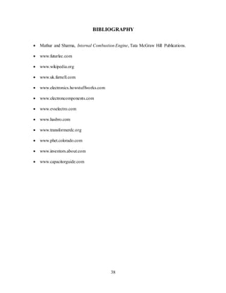 38
BIBLIOGRAPHY
 Mathur and Sharma, Internal Combustion Engine, Tata McGraw Hill Publications.
 www.futurlec.com
 www.wikipedia.org
 www.uk.farnell.com
 www.electronics.howstuffworks.com
 www.electroncomponents.com
 www.evselectro.com
 www.hasbro.com
 www.transformerdc.org
 www.phet.colorado.com
 www.inventors.about.com
 www.capacitorguide.com
 