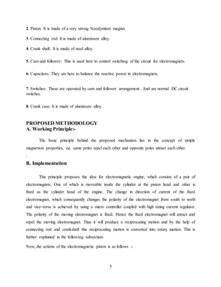 5
2. Piston: It is made of a very strong Neodymium magnet.
3. Connecting rod: It is made of aluminum alloy.
4. Crank shaft: It is made of steel alloy.
5. Cam and follower: This is used here to control switching of the circuit for electromagnets.
6. Capacitors: They are here to balance the reactive power in electromagnets.
7. Switches: These are operated by cam and follower arrangement. And are normal DC circuit
switches.
8. Crank case: It is made of aluminum alloy.
PROPOSED METHODOLOGY
A. Working Principle:-
The basic principle behind the proposed mechanism lies in the concept of simple
magnetism properties, viz. same poles repel each other and opposite poles attract each other.
.
B. Implementation
This principle proposes the idea for electromagnetic engine, which consists of a pair of
electromagnets. One of which is moveable inside the cylinder at the piston head and other is
fixed as the cylinder head of the engine. The change in direction of current of the fixed
electromagnet, which consequently changes the polarity of the electromagnet from south to north
and vice-versa is achieved by using a micro controller coupled with high rating current regulator.
The polarity of the moving electromagnet is fixed. Hence the fixed electromagnet will attract and
repel the moving electromagnet. Thus it will produce a reciprocating motion and by the help of
connecting rod and crankshaft this reciprocating motion is converted into rotary motion. This is
further explained in the following subsection.
Now, the actions of the electromagnetic piston is as follows :-
 