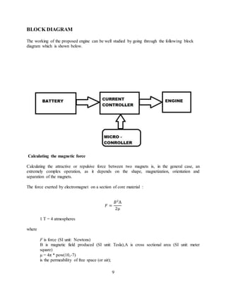 9
BLOCK DIAGRAM
The working of the proposed engine can be well studied by going through the following block
diagram which is shown below.
Calculating the magnetic force
Calculating the attractive or repulsive force between two magnets is, in the general case, an
extremely complex operation, as it depends on the shape, magnetization, orientation and
separation of the magnets.
The force exerted by electromagnet on a section of core material :
𝐹 =
𝐵2
A
2µ
1 T = 4 atmospheres
where
F is force (SI unit: Newtons)
B is magnetic field produced (SI unit: Tesla),A is cross sectional area (SI unit: meter
square)
µ = 4π * pow(10,-7)
is the permeability of free space (or air);
 
