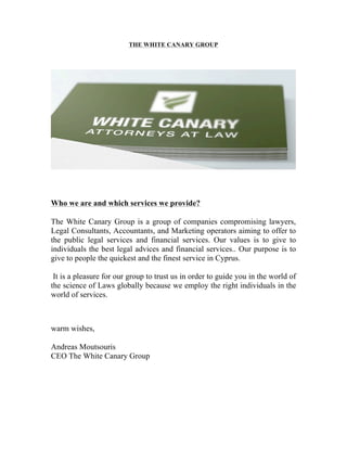 THE WHITE CANARY GROUP
Who we are and which services we provide?
	
  
The White Canary Group is a group of companies compromising lawyers,
Legal Consultants, Accountants, and Marketing operators aiming to offer to
the public legal services and financial services. Our values is to give to
individuals the best legal advices and financial services.. Our purpose is to
give to people the quickest and the finest service in Cyprus.
It is a pleasure for our group to trust us in order to guide you in the world of
the science of Laws globally because we employ the right individuals in the
world of services.
warm wishes,
Andreas Moutsouris
CEO The White Canary Group
 
