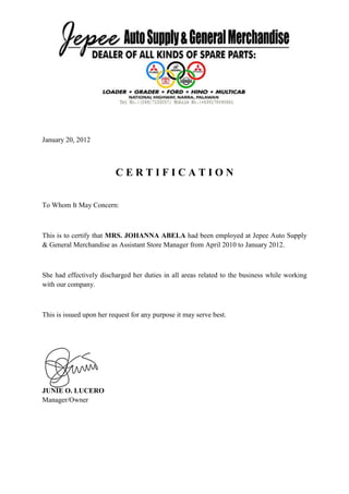 January 20, 2012
C E R T I F I C A T I O N
To Whom It May Concern:
This is to certify that MRS. JOHANNA ABELA had been employed at Jepee Auto Supply
& General Merchandise as Assistant Store Manager from April 2010 to January 2012.
She had effectively discharged her duties in all areas related to the business while working
with our company.
This is issued upon her request for any purpose it may serve best.
JUNIE O. LUCERO
Manager/Owner
 