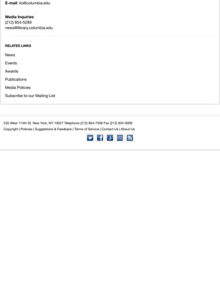 E-mail: lio@columbia.edu
Media Inquiries
(212) 854-5289
news@library.columbia.edu
RELATED LINKS
News
Events
Awards
Publications
Media Policies
Subscribe to our Mailing List
535 West 114th St. New York, NY 10027 Telephone (212) 854-7309 Fax (212) 854-9099
Copyright | Policies | Suggestions & Feedback | Terms of Service | Contact Us | About Us
 